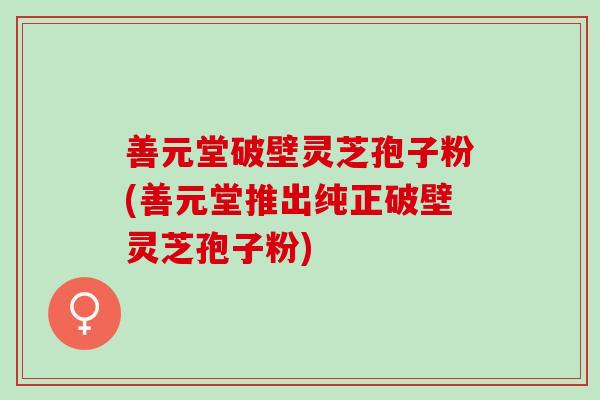 善元堂破壁灵芝孢子粉(善元堂推出纯正破壁灵芝孢子粉)