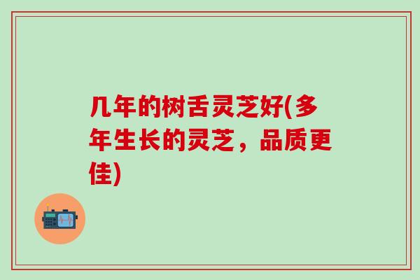 几年的树舌灵芝好(多年生长的灵芝，品质更佳)