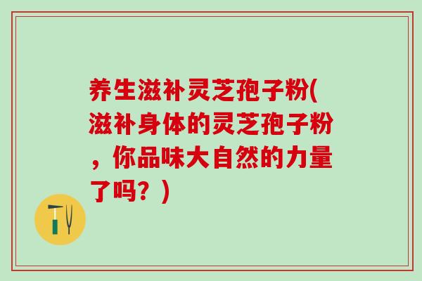 养生滋补灵芝孢子粉(滋补身体的灵芝孢子粉，你品味大自然的力量了吗？)