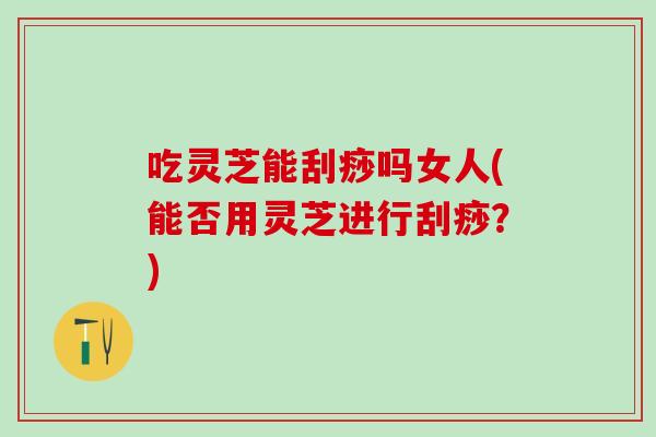 吃灵芝能刮痧吗女人(能否用灵芝进行刮痧？)