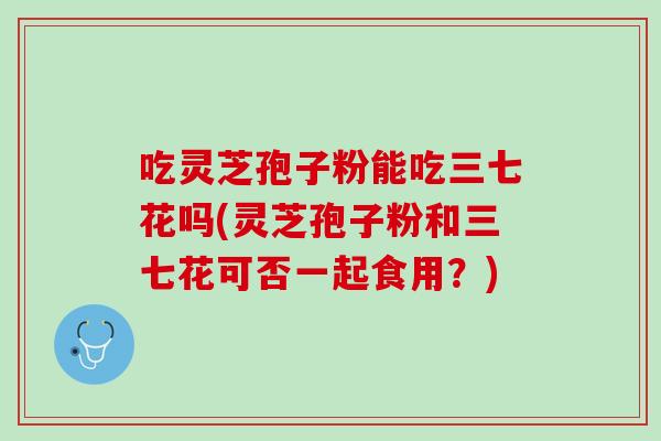 吃灵芝孢子粉能吃三七花吗(灵芝孢子粉和三七花可否一起食用？)