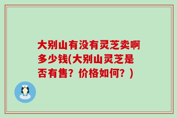 大别山有没有灵芝卖啊多少钱(大别山灵芝是否有售？价格如何？)
