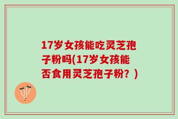 17岁女孩能吃灵芝孢子粉吗(17岁女孩能否食用灵芝孢子粉？)