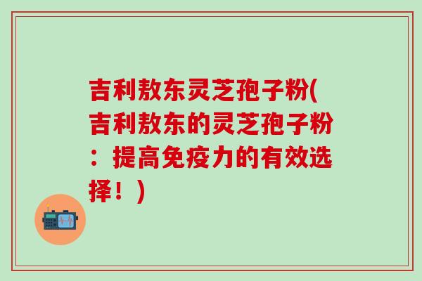 吉利敖东灵芝孢子粉(吉利敖东的灵芝孢子粉：提高免疫力的有效选择！)