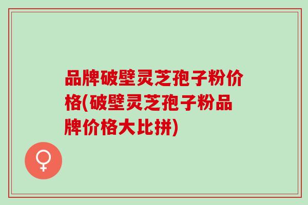 品牌破壁灵芝孢子粉价格(破壁灵芝孢子粉品牌价格大比拼)