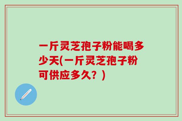 一斤灵芝孢子粉能喝多少天(一斤灵芝孢子粉可供应多久？)