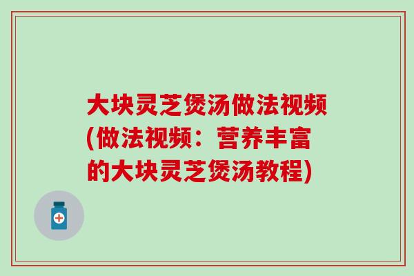 大块灵芝煲汤做法视频(做法视频：营养丰富的大块灵芝煲汤教程)