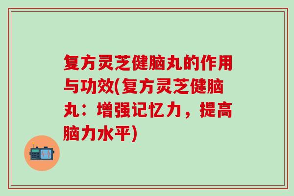 复方灵芝健脑丸的作用与功效(复方灵芝健脑丸：增强记忆力，提高脑力水平)