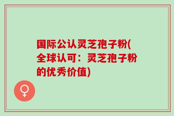 国际公认灵芝孢子粉(全球认可：灵芝孢子粉的优秀价值)
