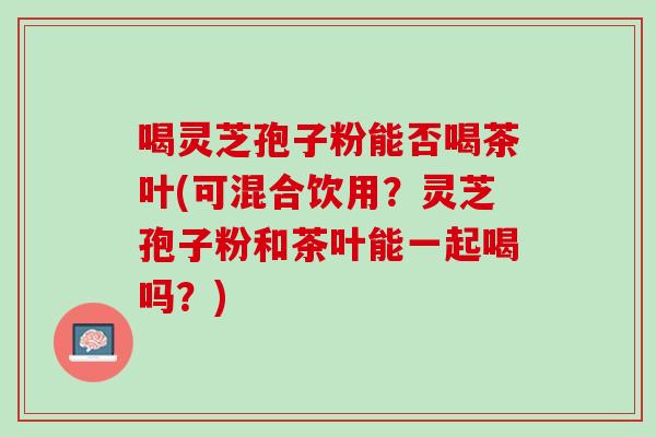 喝灵芝孢子粉能否喝茶叶(可混合饮用？灵芝孢子粉和茶叶能一起喝吗？)