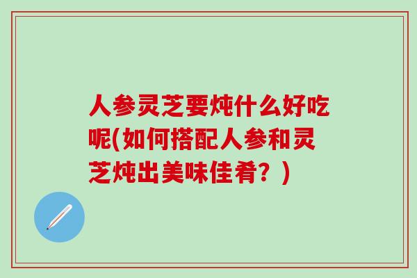 人参灵芝要炖什么好吃呢(如何搭配人参和灵芝炖出美味佳肴？)