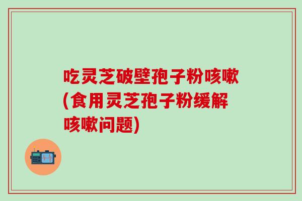 吃灵芝破壁孢子粉咳嗽(食用灵芝孢子粉缓解咳嗽问题)