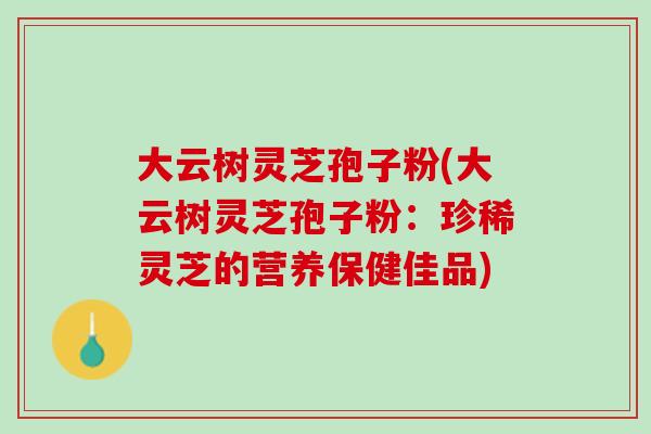 大云树灵芝孢子粉(大云树灵芝孢子粉：珍稀灵芝的营养保健佳品)