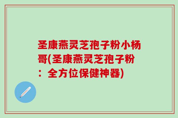 圣康燕灵芝孢子粉小杨哥(圣康燕灵芝孢子粉：全方位保健神器)