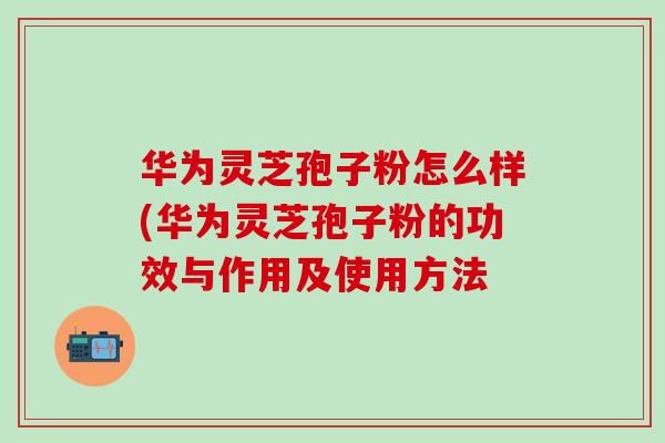 华为灵芝孢子粉怎么样(华为灵芝孢子粉的功效与作用及使用方法