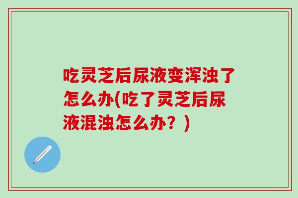 吃灵芝后尿液变浑浊了怎么办(吃了灵芝后尿液混浊怎么办？)