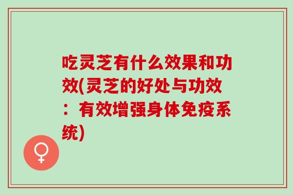 吃灵芝有什么效果和功效(灵芝的好处与功效：有效增强身体免疫系统)