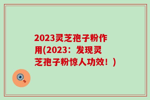 2023灵芝孢子粉作用(2023：发现灵芝孢子粉惊人功效！)