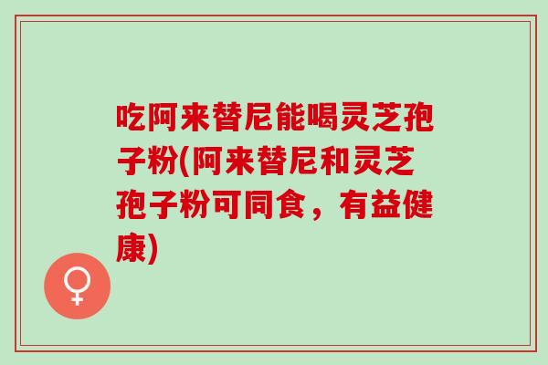 吃阿来替尼能喝灵芝孢子粉(阿来替尼和灵芝孢子粉可同食，有益健康)