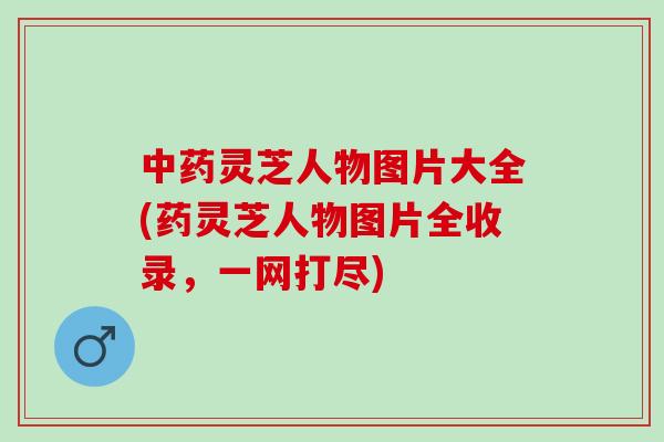 中药灵芝人物图片大全(药灵芝人物图片全收录，一网打尽)