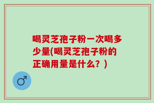 喝灵芝孢子粉一次喝多少量(喝灵芝孢子粉的正确用量是什么？)