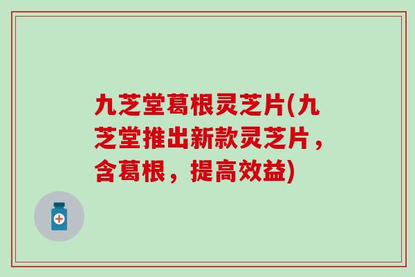 九芝堂葛根灵芝片(九芝堂推出新款灵芝片，含葛根，提高效益)