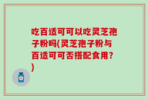 吃百适可可以吃灵芝孢子粉吗(灵芝孢子粉与百适可可否搭配食用？)