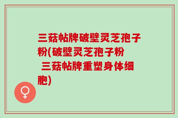 三菇帖牌破壁灵芝孢子粉(破壁灵芝孢子粉  三菇帖牌重塑身体细胞)