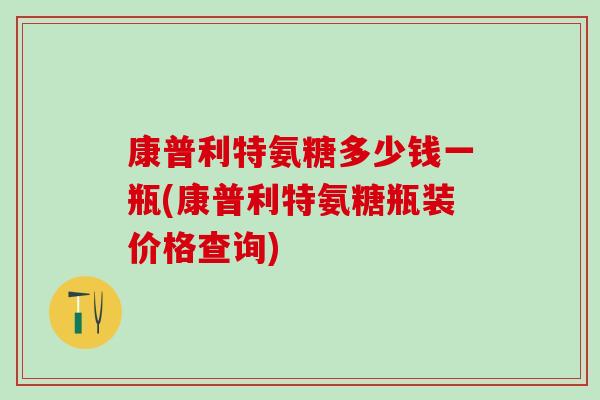 康普利特氨糖多少钱一瓶(康普利特氨糖瓶装价格查询) 康普利特氨糖多少钱一瓶(康普利特氨糖瓶装价格查询)