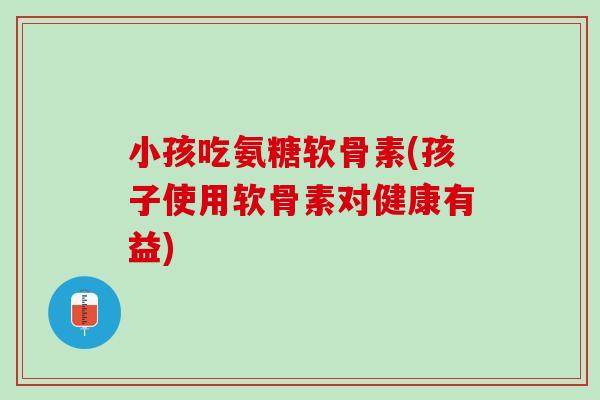 小孩吃氨糖软骨素(孩子使用软骨素对健康有益)