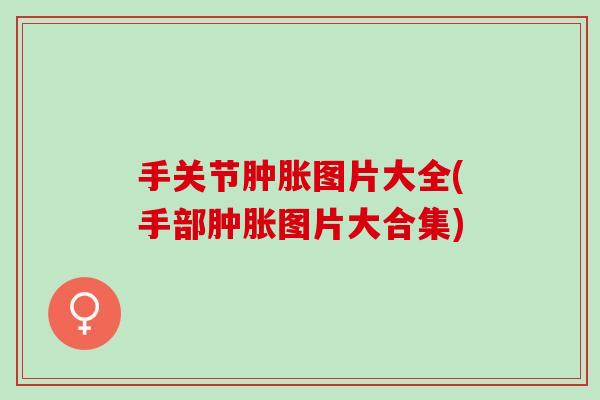手关节肿胀图片大全(手部肿胀图片大合集)