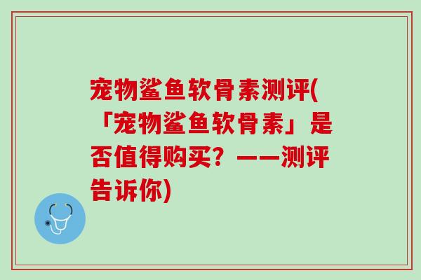 宠物鲨鱼软骨素测评(「宠物鲨鱼软骨素」是否值得购买？——测评告诉你)