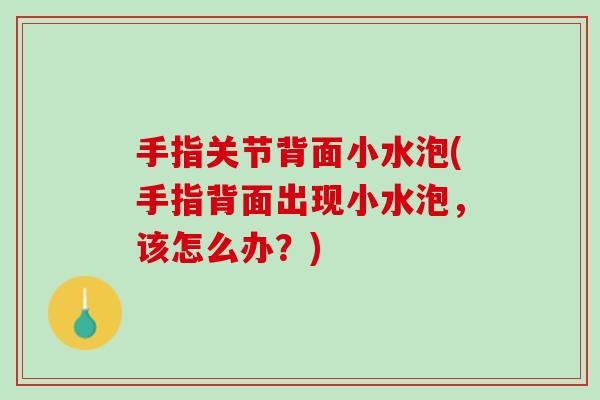 手指关节背面小水泡(手指背面出现小水泡，该怎么办？)