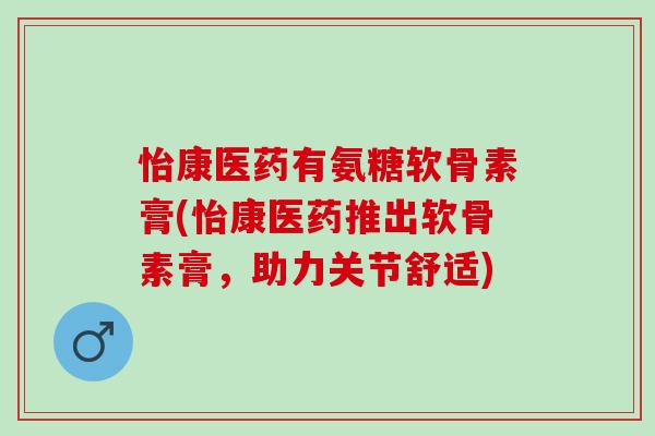 怡康医药有氨糖软骨素膏(怡康医药推出软骨素膏，助力关节舒适)