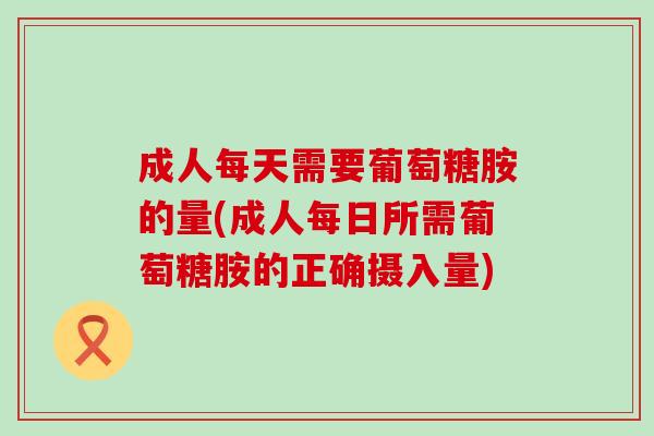 成人每天需要葡萄糖胺的量(成人每日所需葡萄糖胺的正确摄入量)