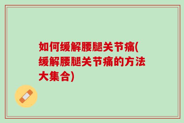 如何缓解腰腿关节痛(缓解腰腿关节痛的方法大集合)