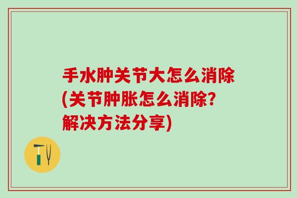 手水肿关节大怎么消除(关节肿胀怎么消除？解决方法分享)