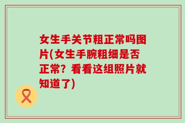 女生手关节粗正常吗图片(女生手腕粗细是否正常？看看这组照片就知道了)
