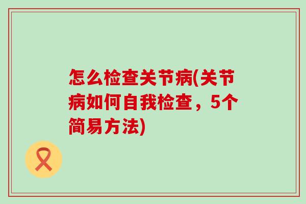 怎么检查关节病(关节病如何自我检查，5个简易方法)