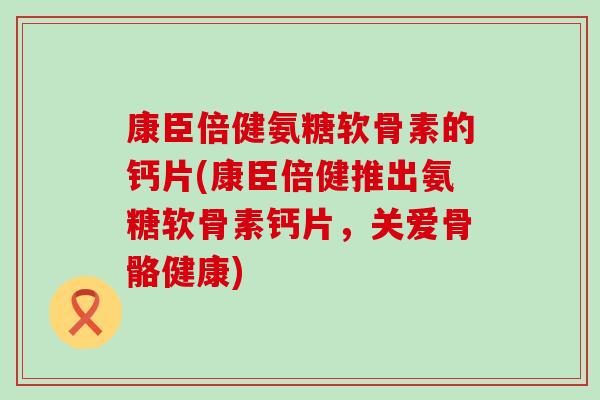 康臣倍健氨糖软骨素的钙片(康臣倍健推出氨糖软骨素钙片，关爱骨骼健康)