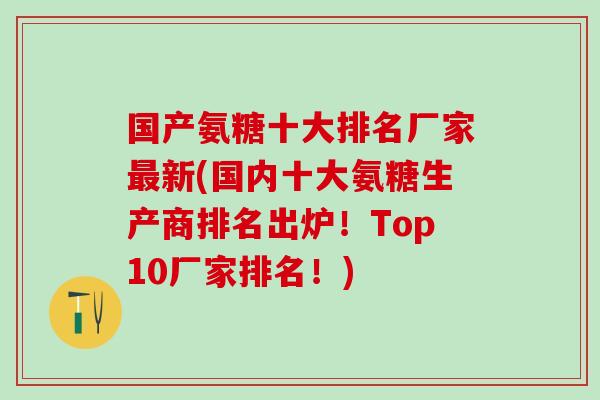 国产氨糖十大排名厂家最新(国内十大氨糖生产商排名出炉！Top10厂家排名！)