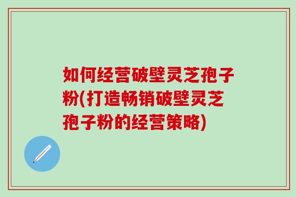 如何经营破壁灵芝孢子粉(打造畅销破壁灵芝孢子粉的经营策略)