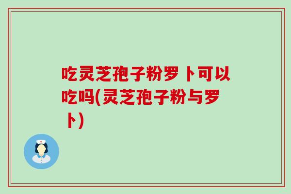 吃灵芝孢子粉罗卜可以吃吗(灵芝孢子粉与罗卜)