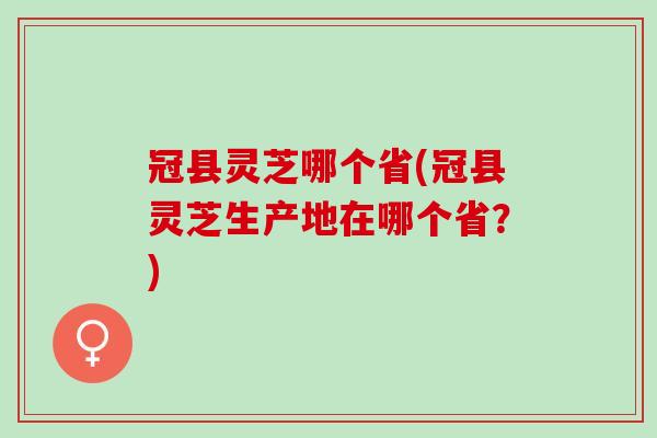 冠县灵芝哪个省(冠县灵芝生产地在哪个省？)