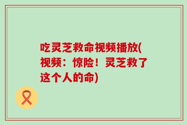 吃灵芝救命视频播放(视频：惊险！灵芝救了这个人的命)