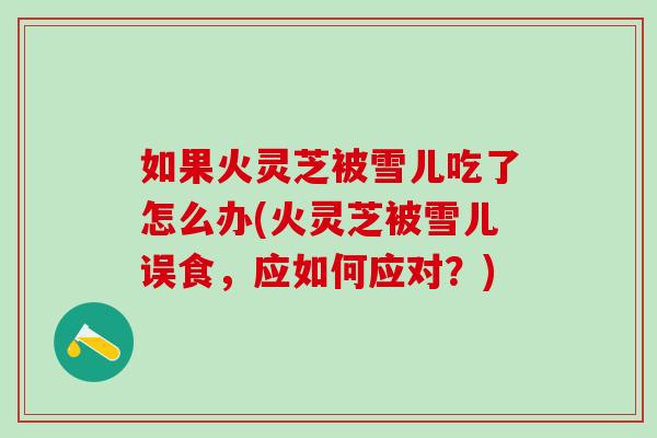 如果火灵芝被雪儿吃了怎么办(火灵芝被雪儿误食,应如何应对?) 如果火灵芝被雪儿吃了怎么办(火灵芝被雪儿误食,应如何应对?)