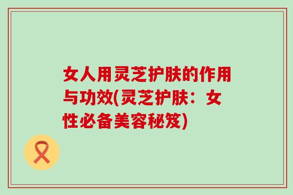 女人用灵芝护肤的作用与功效(灵芝护肤：女性必备美容秘笈)