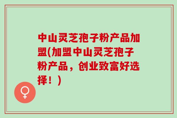 中山灵芝孢子粉产品加盟(加盟中山灵芝孢子粉产品，创业致富好选择！)