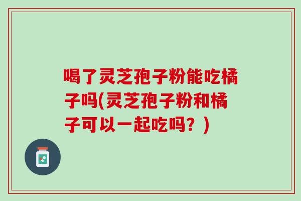喝了灵芝孢子粉能吃橘子吗(灵芝孢子粉和橘子可以一起吃吗？)
