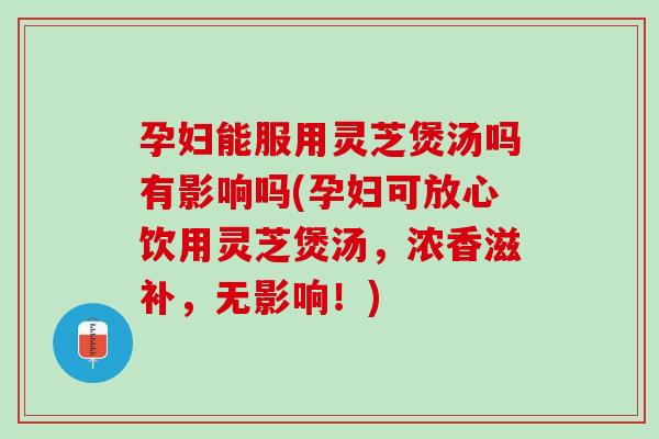 孕妇能服用灵芝煲汤吗有影响吗(孕妇可放心饮用灵芝煲汤，浓香滋补，无影响！)